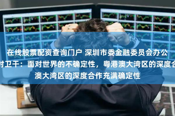 在线股票配资查询门户 深圳市委金融委员会办公室常务副主任时卫干：面对世界的不确定性，粤港澳大湾区的深度合作充满确定性