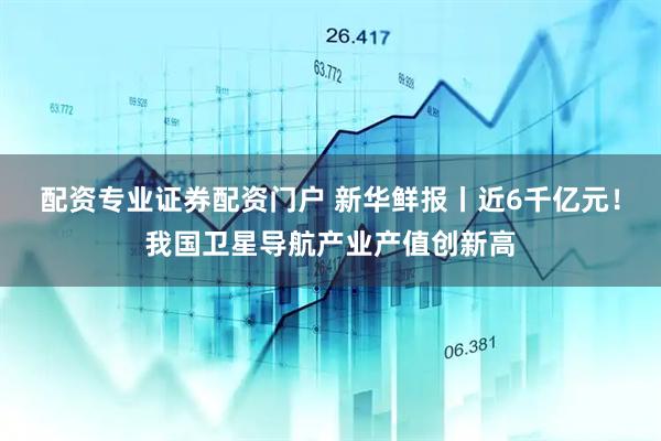 配资专业证券配资门户 新华鲜报丨近6千亿元！我国卫星导航产业产值创新高
