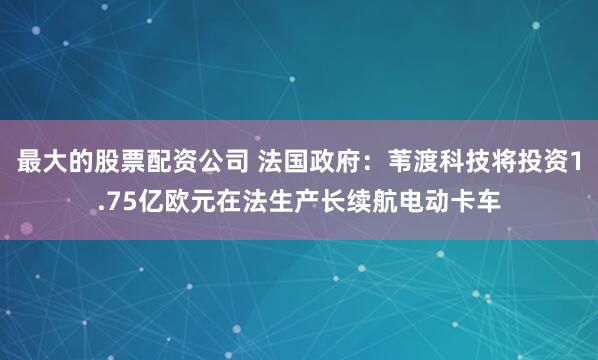 最大的股票配资公司 法国政府：苇渡科技将投资1.75亿欧元在法生产长续航电动卡车