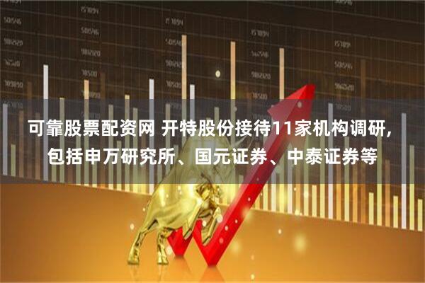 可靠股票配资网 开特股份接待11家机构调研, 包括申万研究所、国元证券、中泰证券等