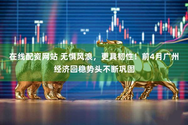 在线配资网站 无惧风浪，更具韧性！前4月广州经济回稳势头不断巩固