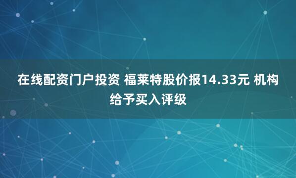 在线配资门户投资 福莱特股价报14.33元 机构给予买入评级