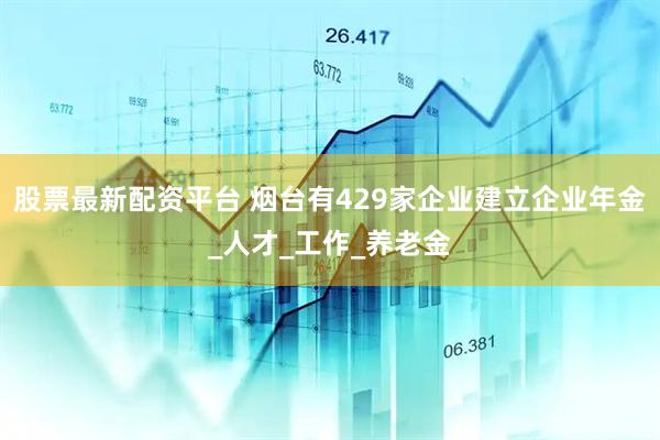 股票最新配资平台 烟台有429家企业建立企业年金_人才_工作_养老金
