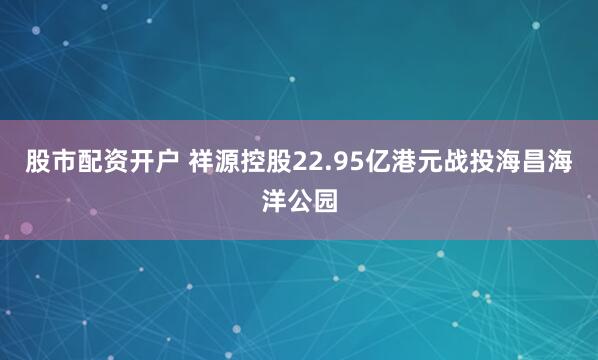 股市配资开户 祥源控股22.95亿港元战投海昌海洋公园