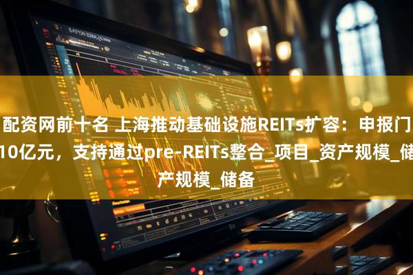 配资网前十名 上海推动基础设施REITs扩容：申报门槛10亿元，支持通过pre-REITs整合_项目_资产规模_储备
