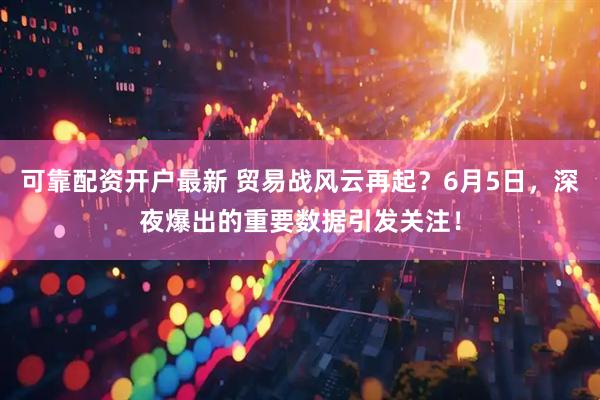 可靠配资开户最新 贸易战风云再起？6月5日，深夜爆出的重要数据引发关注！