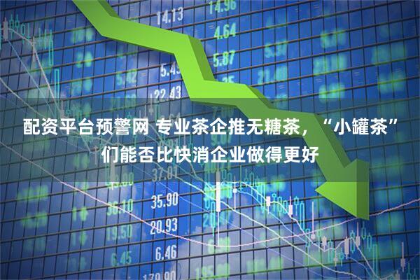 配资平台预警网 专业茶企推无糖茶，“小罐茶”们能否比快消企业做得更好