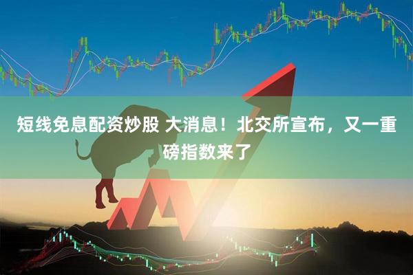 短线免息配资炒股 大消息！北交所宣布，又一重磅指数来了