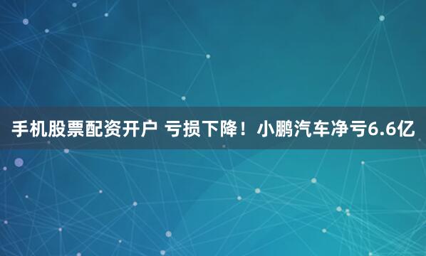 手机股票配资开户 亏损下降！小鹏汽车净亏6.6亿