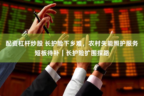 配资杠杆炒股 长护险下乡难，农村失能照护服务短板待补︱长护险扩围探路