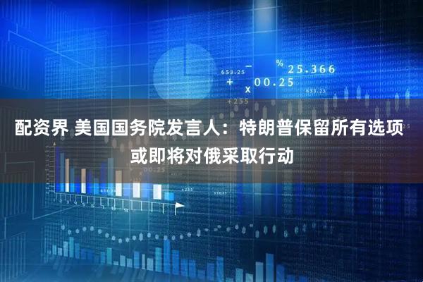 配资界 美国国务院发言人：特朗普保留所有选项 或即将对俄采取行动