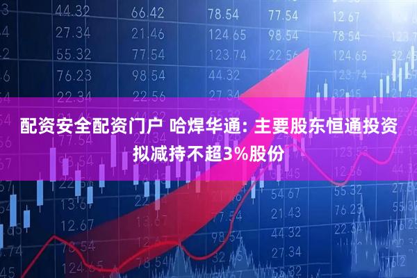 配资安全配资门户 哈焊华通: 主要股东恒通投资拟减持不超3%股份