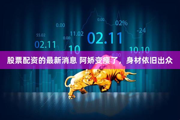 股票配资的最新消息 阿娇变瘦了，身材依旧出众