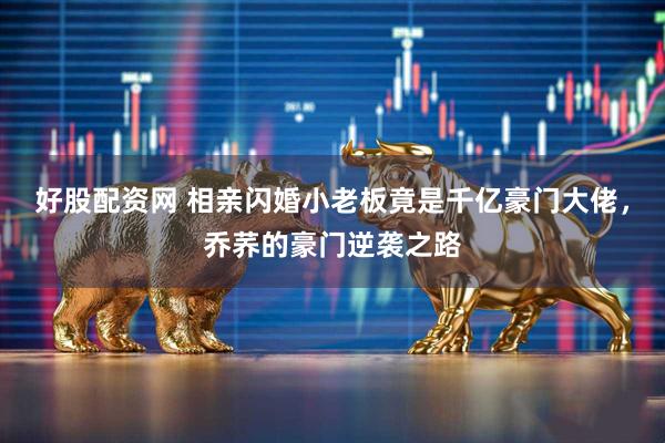 好股配资网 相亲闪婚小老板竟是千亿豪门大佬，乔荞的豪门逆袭之路