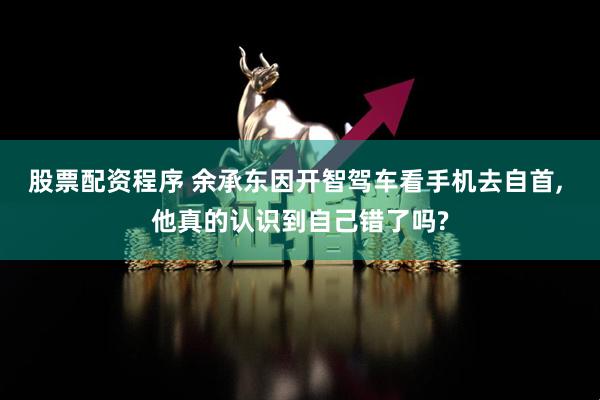 股票配资程序 余承东因开智驾车看手机去自首, 他真的认识到自己错了吗?