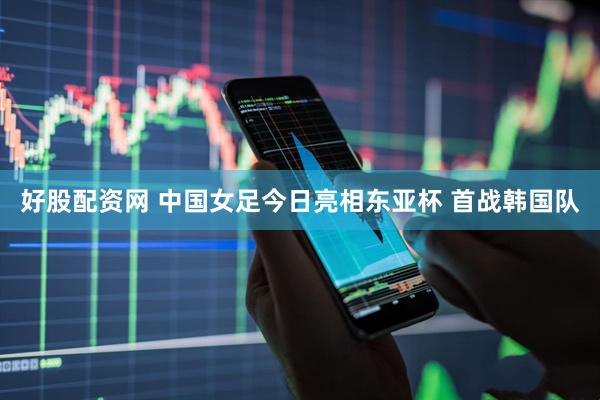好股配资网 中国女足今日亮相东亚杯 首战韩国队