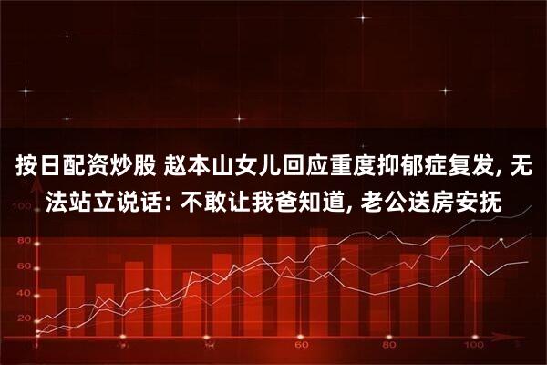 按日配资炒股 赵本山女儿回应重度抑郁症复发, 无法站立说话: 不敢让我爸知道, 老公送房安抚