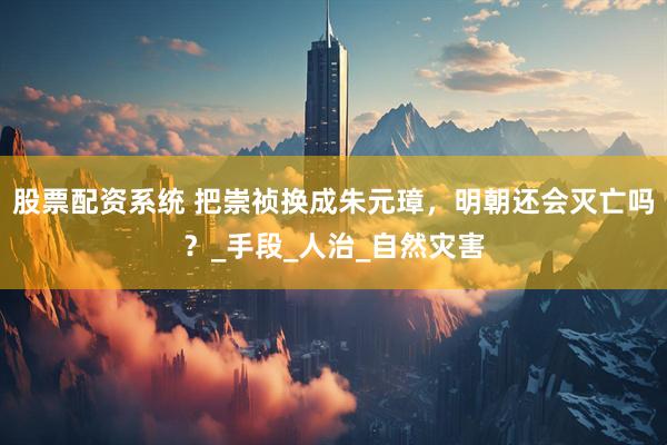 股票配资系统 把崇祯换成朱元璋，明朝还会灭亡吗？_手段_人治_自然灾害