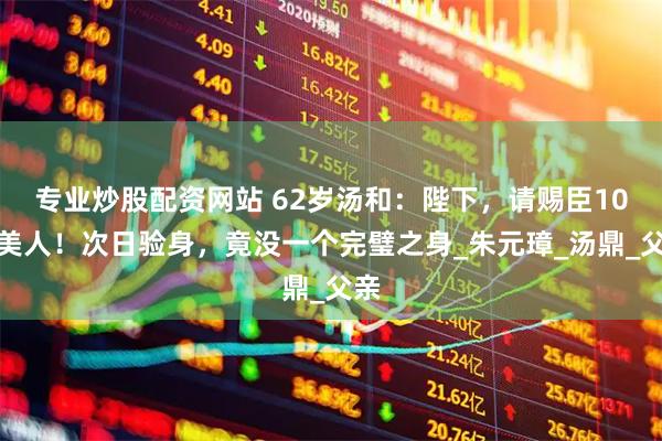 专业炒股配资网站 62岁汤和：陛下，请赐臣10个美人！次日验身，竟没一个完璧之身_朱元璋_汤鼎_父亲