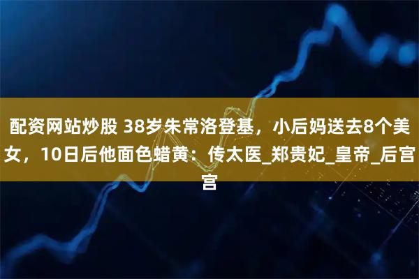配资网站炒股 38岁朱常洛登基，小后妈送去8个美女，10日后他面色蜡黄：传太医_郑贵妃_皇帝_后宫