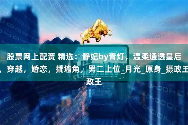 股票网上配资 精选：静妃by青灯，温柔通透皇后，穿越，婚恋，撬墙角，男二上位_月光_原身_摄政王