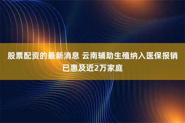 股票配资的最新消息 云南辅助生殖纳入医保报销已惠及近2万家庭