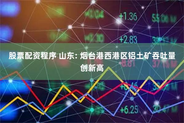 股票配资程序 山东: 烟台港西港区铝土矿吞吐量创新高