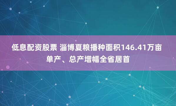低息配资股票 淄博夏粮播种面积146.41万亩 单产、总产增幅全省居首