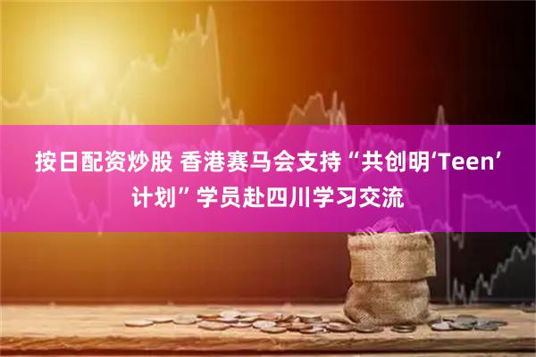 按日配资炒股 香港赛马会支持“共创明‘Teen’计划”学员赴四川学习交流