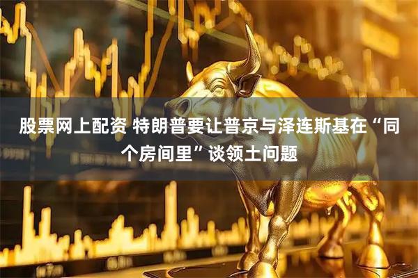 股票网上配资 特朗普要让普京与泽连斯基在“同个房间里”谈领土问题