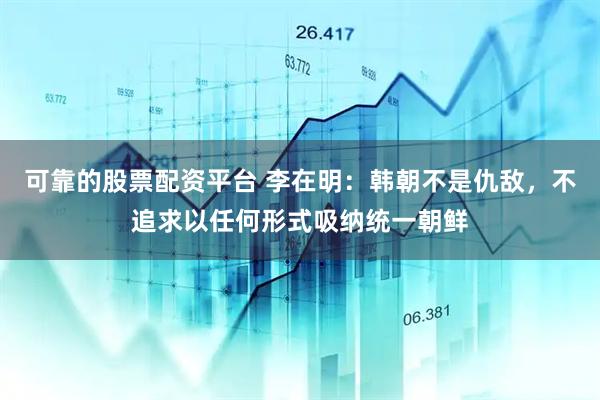 可靠的股票配资平台 李在明：韩朝不是仇敌，不追求以任何形式吸纳统一朝鲜