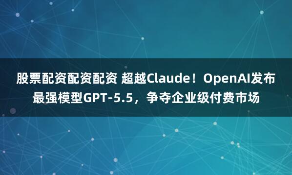 股票配资配资配资 超越Claude！OpenAI发布最强模型GPT-5.5，争夺企业级付费市场