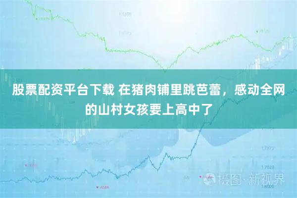 股票配资平台下载 在猪肉铺里跳芭蕾，感动全网的山村女孩要上高中了