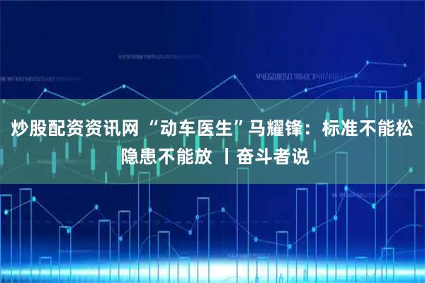 炒股配资资讯网 “动车医生”马耀锋：标准不能松 隐患不能放 丨奋斗者说