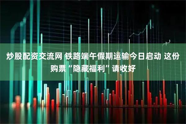 炒股配资交流网 铁路端午假期运输今日启动 这份购票“隐藏福利”请收好